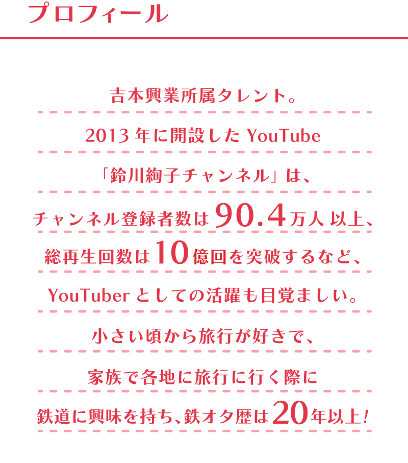 プロフィール　吉本興業所属タレント。2013年に開設した YouTube 「鈴川絢子チャンネル」は、チャンネル登録者数は90.4万人 以上、総再生回数は10億回を突破するなど、YouTuberとしての活躍も目覚ましい。小さい頃から旅行が好きで、家族で各地に旅行に行く際に鉄道に興味を持ち、鉄オタ歴は 20 年以上！